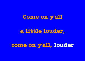 Come on y'all

a little louder,

come on y'all, louder