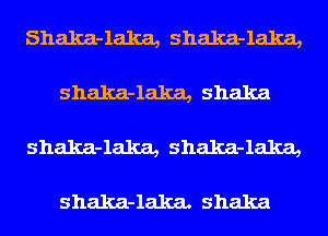 Shalca-laka, Shalca-laka,

shalca-laka, Shaka

shalca-laka, shalca-laka,

shalca-lalca. Shaka