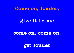 Come on, louder,

give it to me

come on, come on,

get louder
