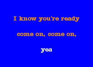 I know you're ready

come on, come on,

yea