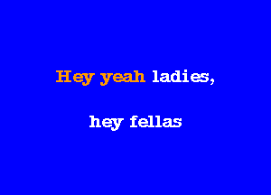 Hey yeah ladies,

hey fellas