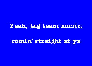 Yeah, tag team music,

comin' straight at ya