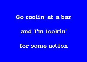 Go coolin' at a bar

and I'm lookin'

for some action