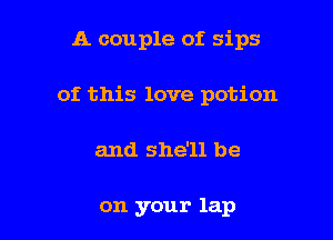 A couple of. sips

of this love potion

and she'll be

on your lap