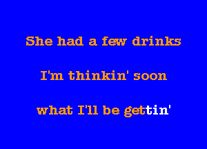 She had a few drinks

I'm thinkin' soon

what I'll be gettin'

g