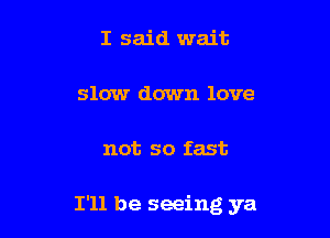 I said wait

slow down love

not so fast

I'll be seeing ya