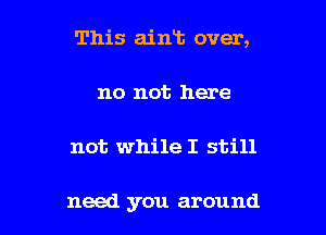 This aint over,

no not here
not while I still

need you around