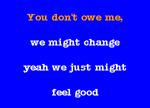 You dont owe me,
we might change

yeah we just might

feel good I