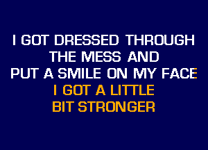 I GOT DRESSED THROUGH
THE MESS AND

PUT A SMILE ON MY FACE
I GOT A LITTLE
BIT STRONGER