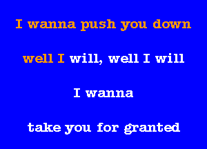 I wanna push you down
well I will, well I will
I wanna

take you for granted