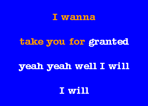 I wanna

take you for ganted

yeah yeah well I will

I Will