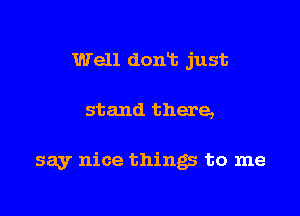 Well doan just

stand there,

say nice things to me