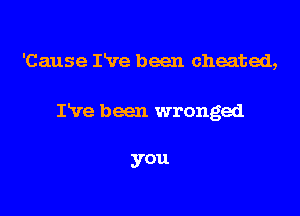 'Cause I've been cheated,

Pve been wronged

you