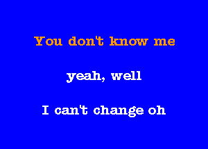 You dont know me

yeah, well

I cant change 011