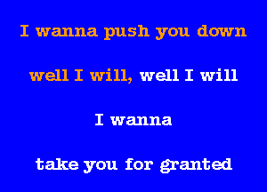 I wanna push you down
well I will, well I will
I wanna

take you for granted