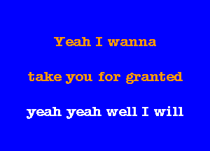 Yeah I wanna
take you for granted

yeah yeah well I will