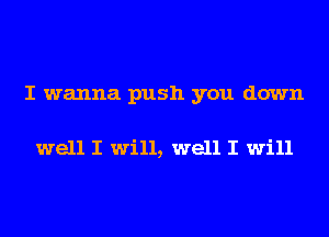 I wanna push you down

well I will, well I will