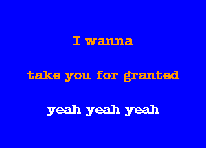 I wanna

take you for granted

yeah yeah yeah