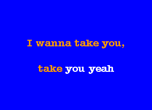 I wanna take you,

take you yeah