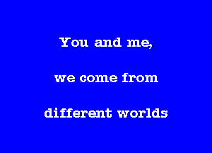 You and me,

we come from

different worlds