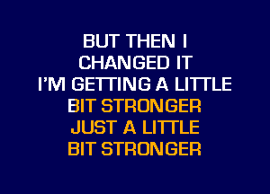 BUT THEN I
CHANGED IT
I'M GETTING A LITTLE
BIT STRONGER
JUST A LITTLE
BIT STRONGER