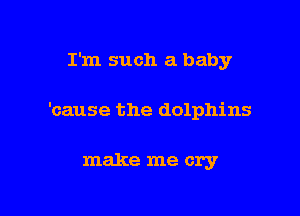 I'm such a baby

'cause the dolphins

make me cry