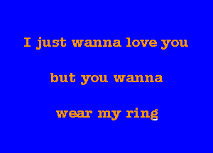 I just wanna love you

but you wanna

wear my ring