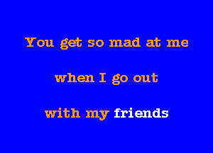 You get so mad at me

when I go out

with my friends