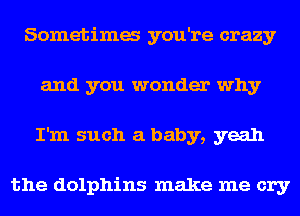 Sometima you're crazy
and you wonder why
I'm such a baby, yeah

the dolphins make me cry