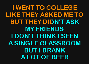 IWENT T0 COLLEGE
LIKETHEY ASKED METO
BUT THEY DIDN'T ASK
MY FRIENDS
I DON'T THINK I SEEN
ASINGLECLASSROOM

BUTI DRANK
A LOT OF BEER
