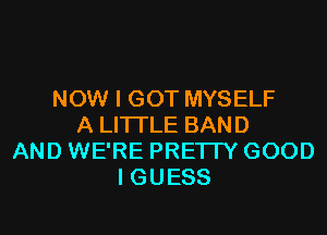 NOW I GOT MYSELF
A LITTLE BAND
AND WE'RE PRETTY GOOD
I GUESS