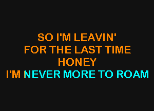 SO I'M LEAVIN'
FOR THE LAST TIME
HONEY
I'M NEVER MORETO ROAM