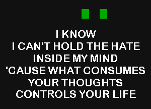 I KNOW
I CAN'T HOLD THE HATE
INSIDEMY MIND
'CAUSEWHAT CONSUMES

YOUR THOUGHTS
CONTROLS YOUR LIFE
