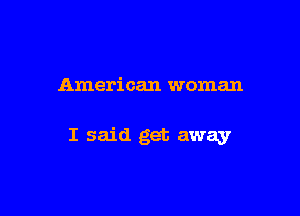 American woman

I said get away