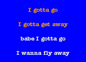 I gotta go
I gotta get away

babe I gotta go

I wanna fly awayr