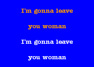 I'm gonna leave

you woman

I'm gonna leave

you woman