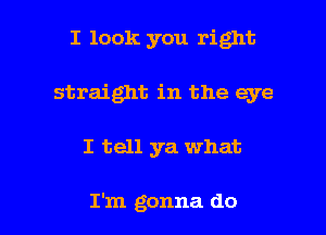 I look you right
straight in the eye

I tell ya what

I'm gonna do I