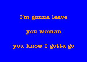 I'm gonna leave

you woman

you know I gotta go