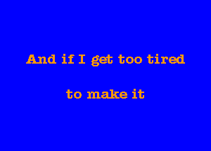 And if I get too tired

to make it
