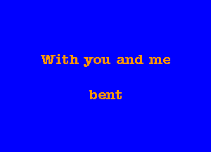 With you and me

bent