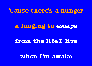 'Cause there's a hunger
a longing to acape
from the life I live

when I'm awake