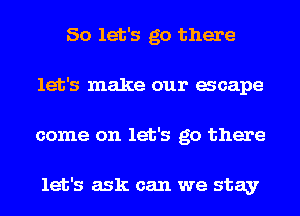 So let's go there
let's make our acape
come on let's go there

let's ask can we stay