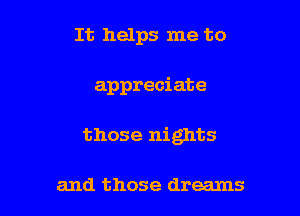 It helps me to

appreciate

those nights

and those dreams