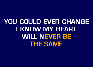 YOU COULD EVER CHANGE
I KNOW MY HEART
WILL NEVER BE
THE SAME