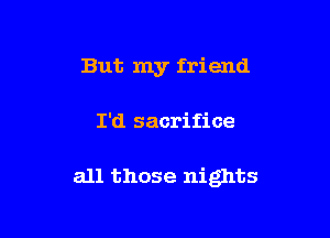 But my friend

I'd sacrifice

all those nights