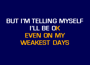 BUT I'M TELLING MYSELF
I'LL BE OK
EVEN ON MY
WEAKEST DAYS