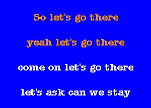 So let's go there
yeah let's go there
come on let's go there

let's ask can we stay