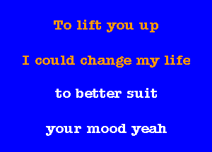 To lift you up

I could change my life

to better suit

your mood yeah