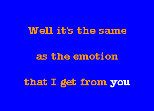 Well it's the same

as the emotion

that I get from you

Q