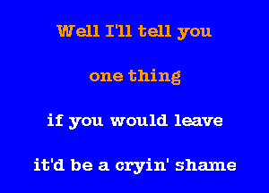 Well I'll tell you
one thing
if you would leave

it'd be a cryin' shame